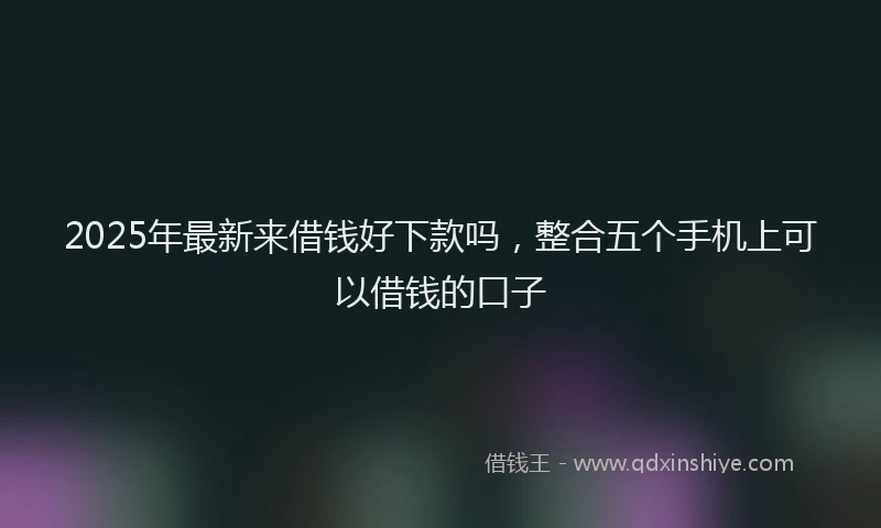 2025年最新来借钱好下款吗，整合五个手机上可以借钱的口子