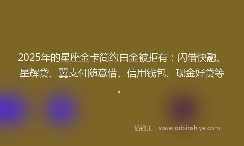2025年的星座金卡简约白金被拒有：闪借快融、星辉贷、翼支付随意借、信用钱包、现金好贷等。