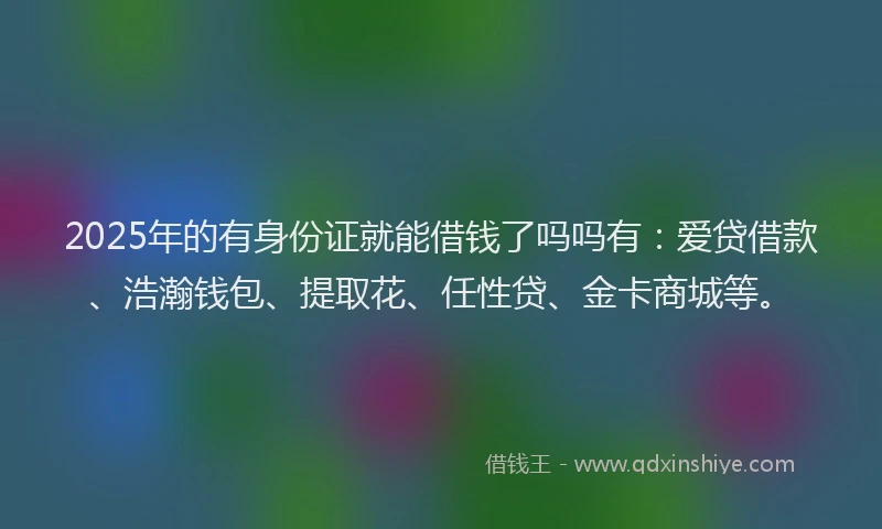 2025年的有身份证就能借钱了吗吗有：爱贷借款、浩瀚钱包、提取花、任性贷、金卡商城等。