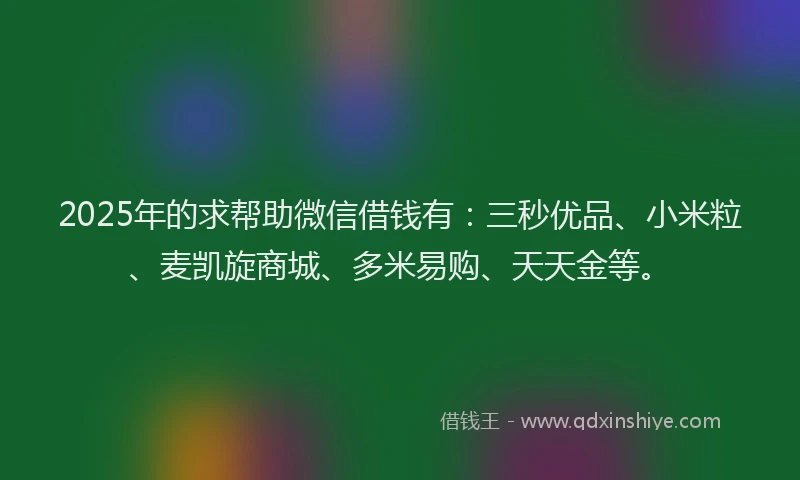 2025年的求帮助微信借钱有：三秒优品、小米粒、麦凯旋商城、多米易购、天天金等。