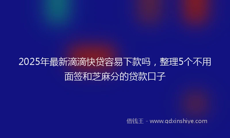 2025年最新滴滴快贷容易下款吗，整理5个不用面签和芝麻分的贷款口子