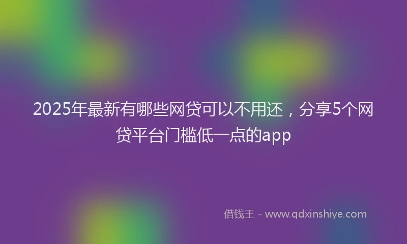 2025年最新有哪些网贷可以不用还，分享5个网贷平台门槛低一点的app