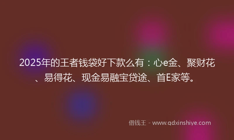 2025年的王者钱袋好下款么有：心e金、聚财花、易得花、现金易融宝贷途、首E家等。
