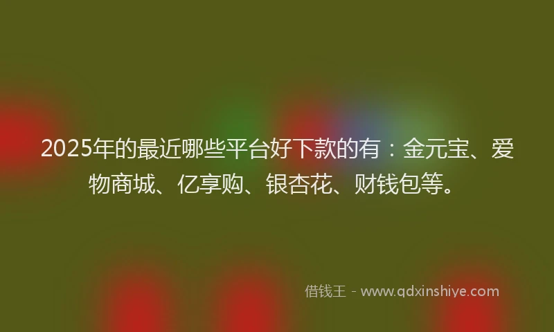 2025年的最近哪些平台好下款的有：金元宝、爱物商城、亿享购、银杏花、财钱包等。