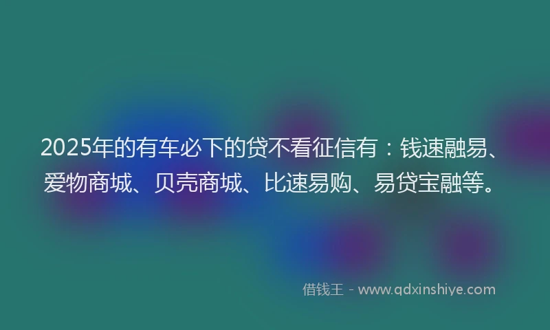 2025年的有车必下的贷不看征信有：钱速融易、爱物商城、贝壳商城、比速易购、易贷宝融等。