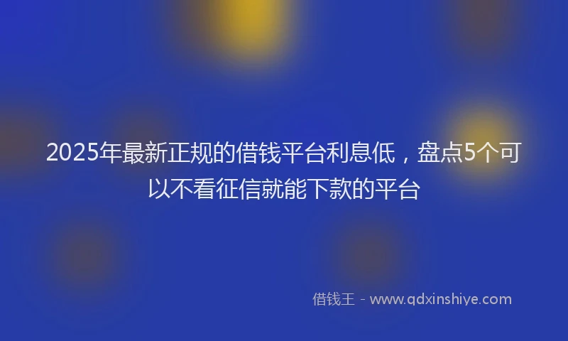 2025年最新正规的借钱平台利息低，盘点5个可以不看征信就能下款的平台