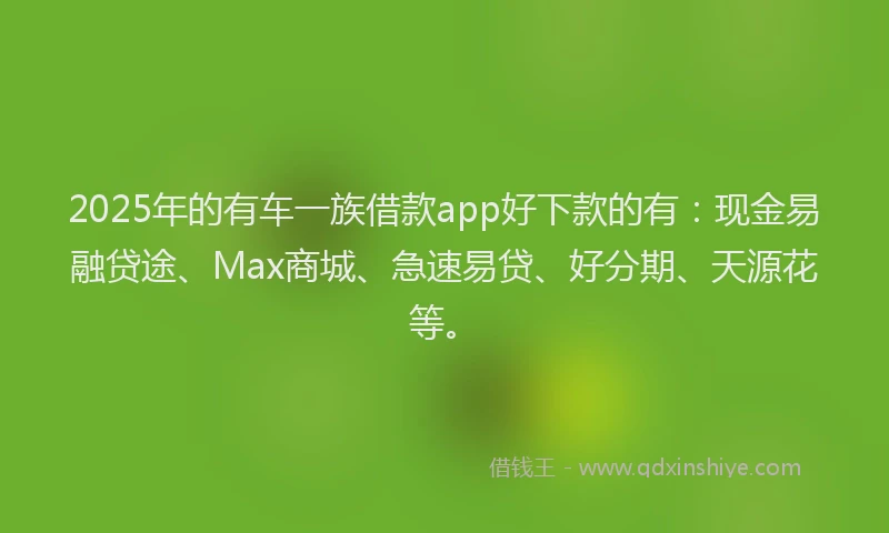 2025年的有车一族借款app好下款的有：现金易融贷途、Max商城、急速易贷、好分期、天源花等。