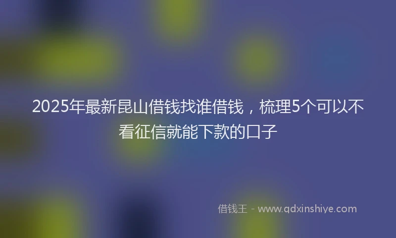 2025年最新昆山借钱找谁借钱，梳理5个可以不看征信就能下款的口子