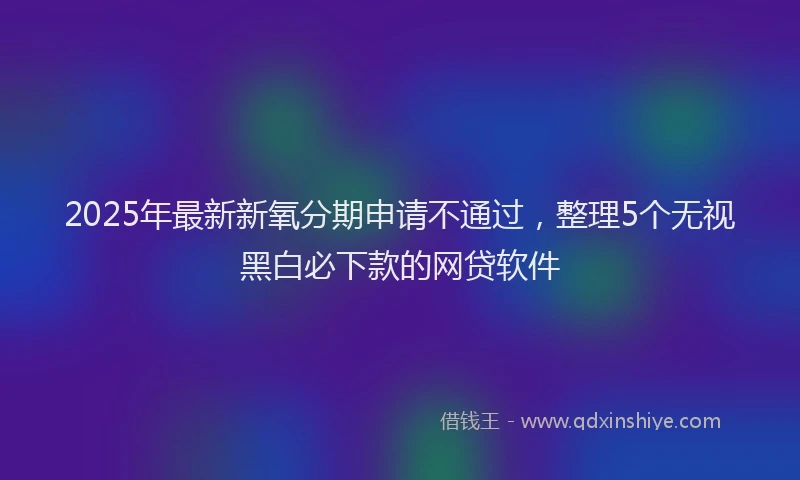 2025年最新新氧分期申请不通过，整理5个无视黑白必下款的网贷软件
