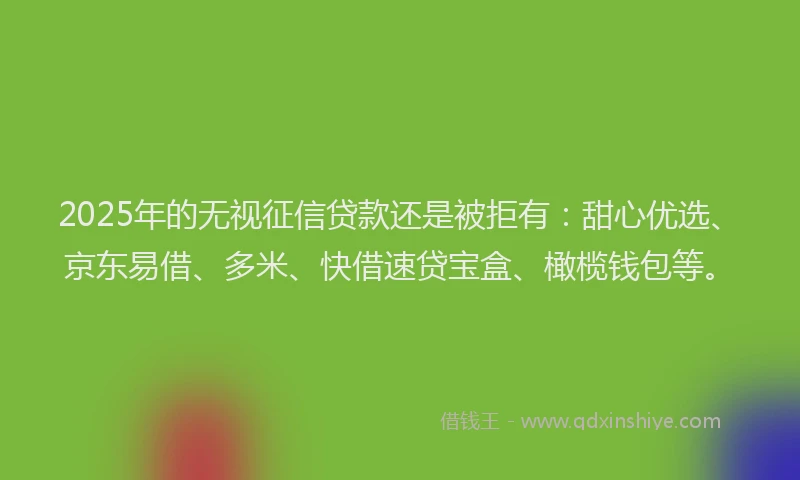 2025年的无视征信贷款还是被拒有：甜心优选、京东易借、多米、快借速贷宝盒、橄榄钱包等。
