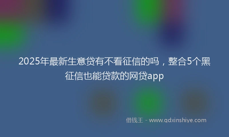 2025年最新生意贷有不看征信的吗，整合5个黑征信也能贷款的网贷app