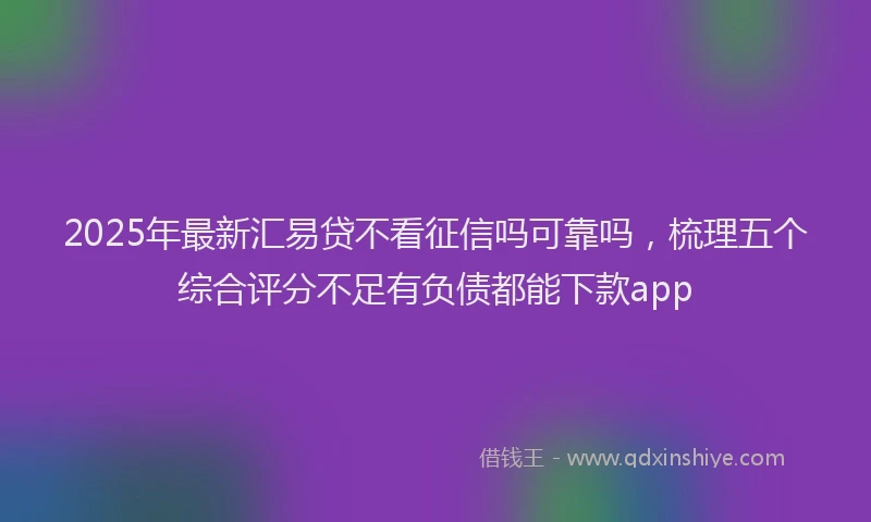 2025年最新汇易贷不看征信吗可靠吗，梳理五个综合评分不足有负债都能下款app