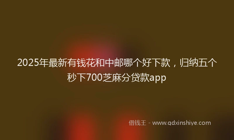 2025年最新有钱花和中邮哪个好下款，归纳五个秒下700芝麻分贷款app