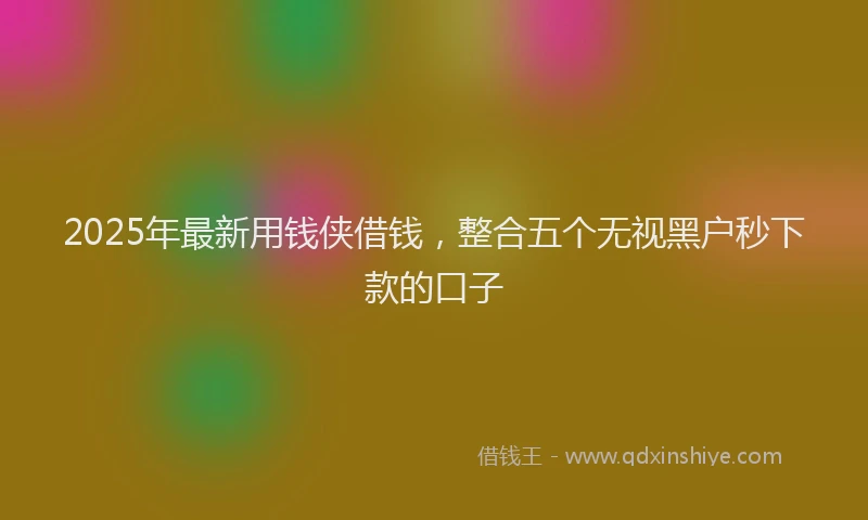 2025年最新用钱侠借钱，整合五个无视黑户秒下款的口子