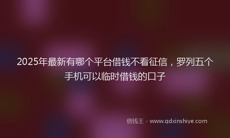 2025年最新有哪个平台借钱不看征信，罗列五个手机可以临时借钱的口子