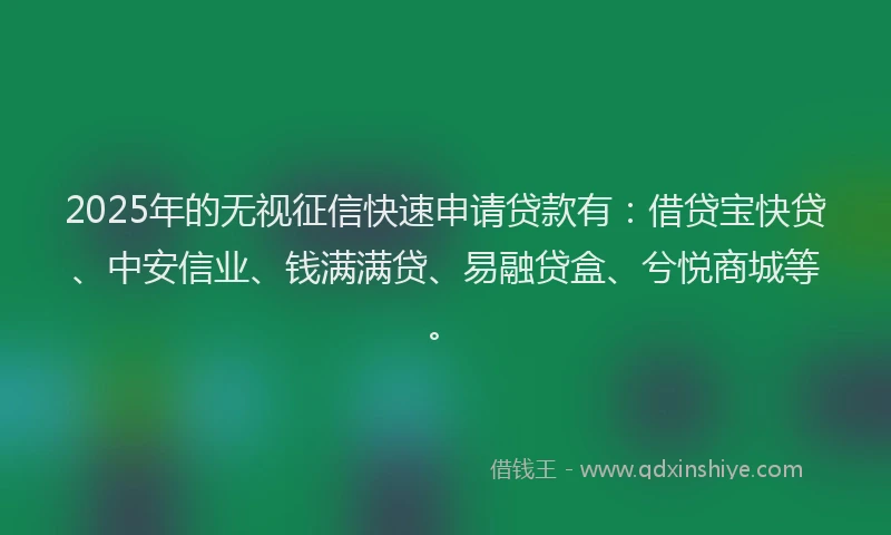 2025年的无视征信快速申请贷款有：借贷宝快贷、中安信业、钱满满贷、易融贷盒、兮悦商城等。