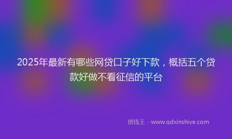 2025年最新有哪些网贷口子好下款，概括五个贷款好做不看征信的平台