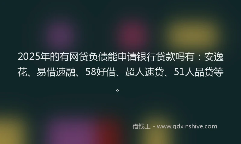 2025年的有网贷负债能申请银行贷款吗有：安逸花、易借速融、58好借、超人速贷、51人品贷等。