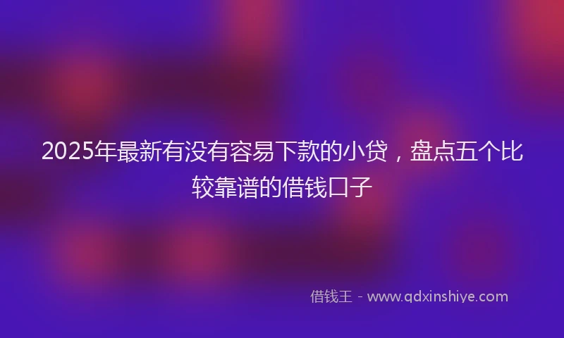 2025年最新有没有容易下款的小贷，盘点五个比较靠谱的借钱口子
