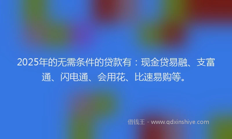 2025年的无需条件的贷款有：现金贷易融、支富通、闪电通、会用花、比速易购等。