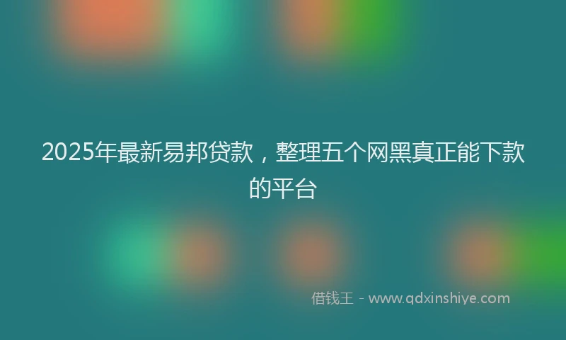 2025年最新易邦贷款，整理五个网黑真正能下款的平台