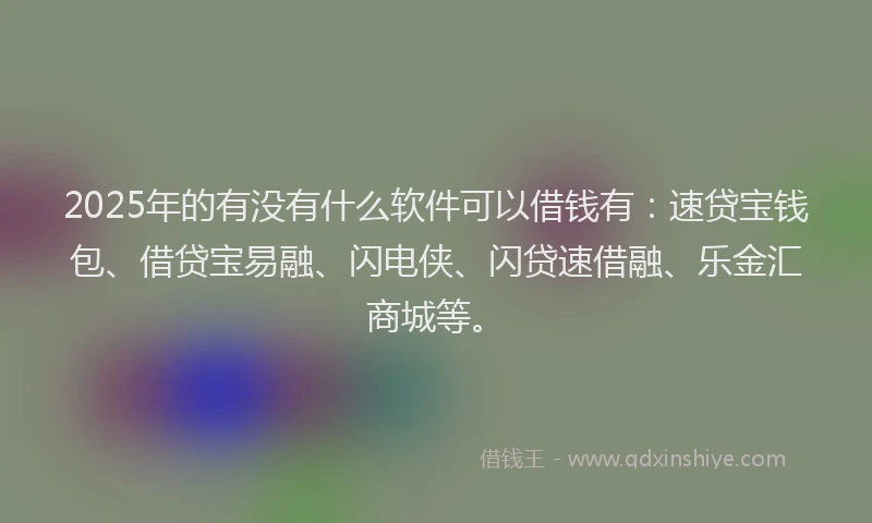 2025年的有没有什么软件可以借钱有：速贷宝钱包、借贷宝易融、闪电侠、闪贷速借融、乐金汇商城等。