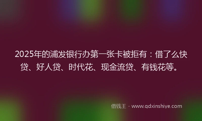 2025年的浦发银行办第一张卡被拒有：借了么快贷、好人贷、时代花、现金流贷、有钱花等。