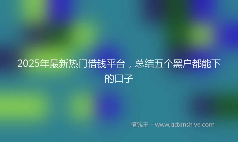 2025年最新热门借钱平台，总结五个黑户都能下的口子