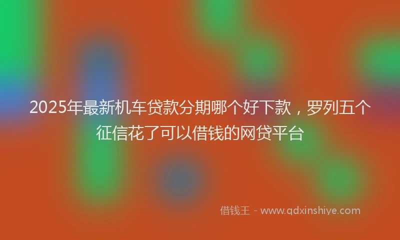 2025年最新机车贷款分期哪个好下款，罗列五个征信花了可以借钱的网贷平台