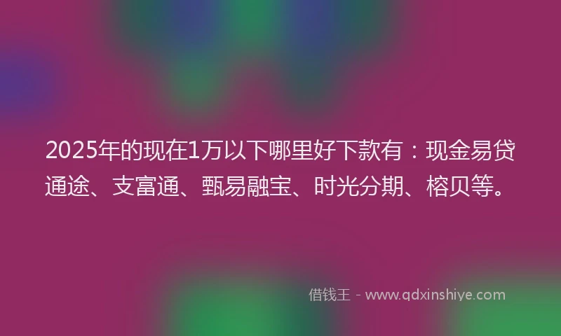 2025年的现在1万以下哪里好下款有：现金易贷通途、支富通、甄易融宝、时光分期、榕贝等。