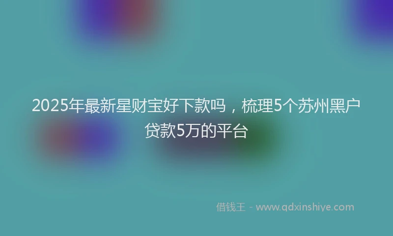 2025年最新星财宝好下款吗，梳理5个苏州黑户贷款5万的平台