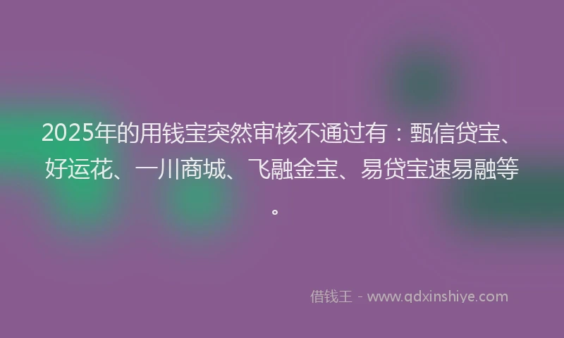 2025年的用钱宝突然审核不通过有：甄信贷宝、好运花、一川商城、飞融金宝、易贷宝速易融等。