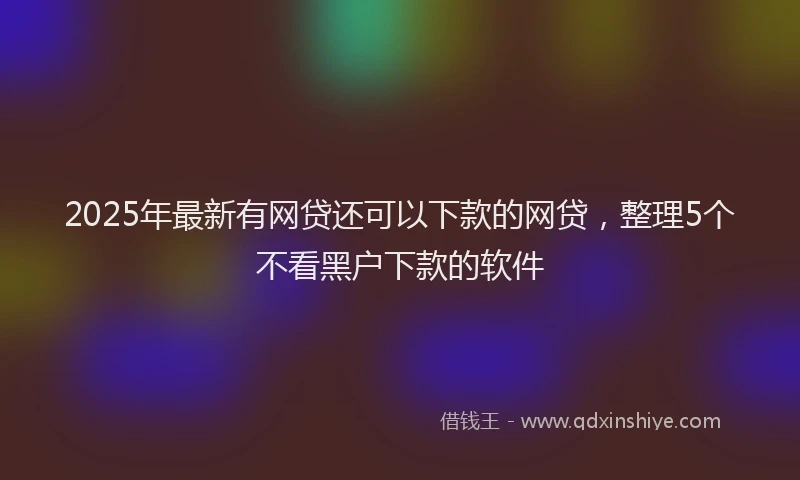 2025年最新有网贷还可以下款的网贷，整理5个不看黑户下款的软件