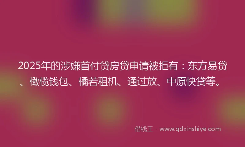 2025年的涉嫌首付贷房贷申请被拒有：东方易贷、橄榄钱包、橘若租机、通过放、中原快贷等。