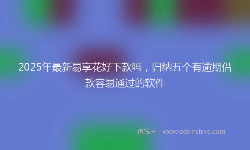 2025年最新易享花好下款吗，归纳五个有逾期借款容易通过的软件