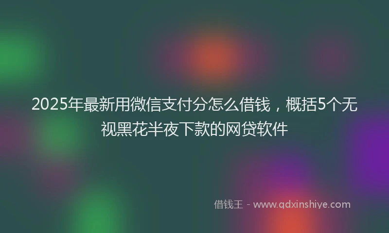 2025年最新用微信支付分怎么借钱，概括5个无视黑花半夜下款的网贷软件