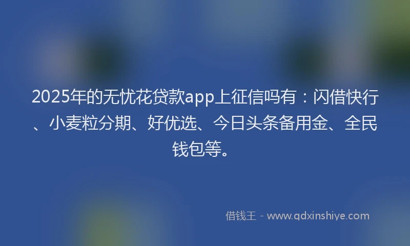 2025年的无忧花贷款app上征信吗有：闪借快行、小麦粒分期、好优选、今日头条备用金、全民钱包等。