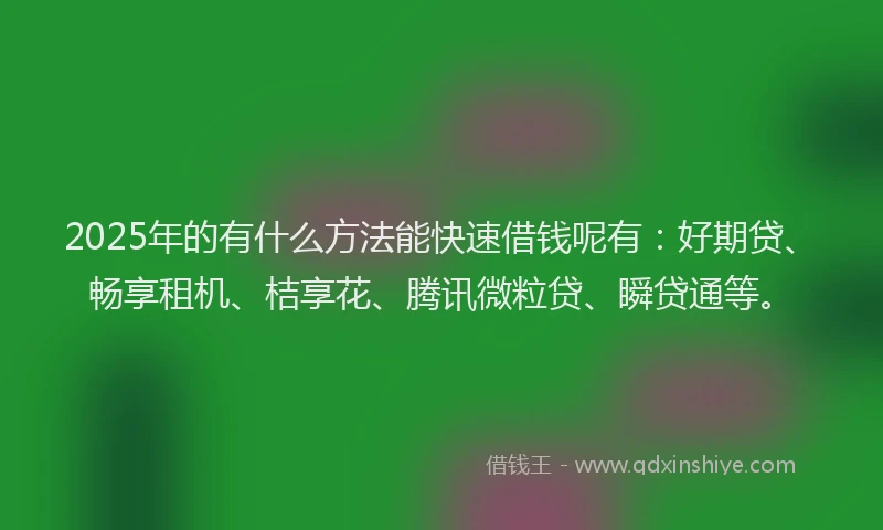 2025年的有什么方法能快速借钱呢有：好期贷、畅享租机、桔享花、腾讯微粒贷、瞬贷通等。
