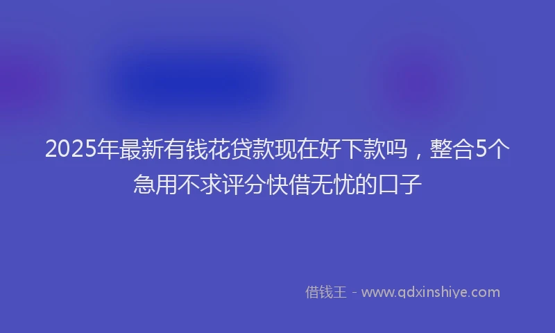2025年最新有钱花贷款现在好下款吗，整合5个急用不求评分快借无忧的口子