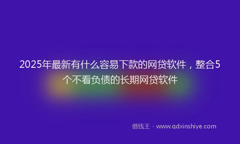 2025年最新有什么容易下款的网贷软件，整合5个不看负债的长期网贷软件
