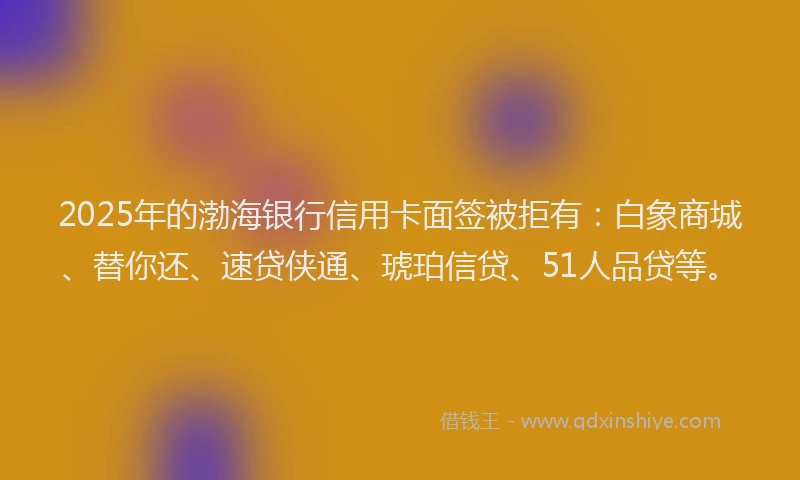2025年的渤海银行信用卡面签被拒有：白象商城、替你还、速贷侠通、琥珀信贷、51人品贷等。