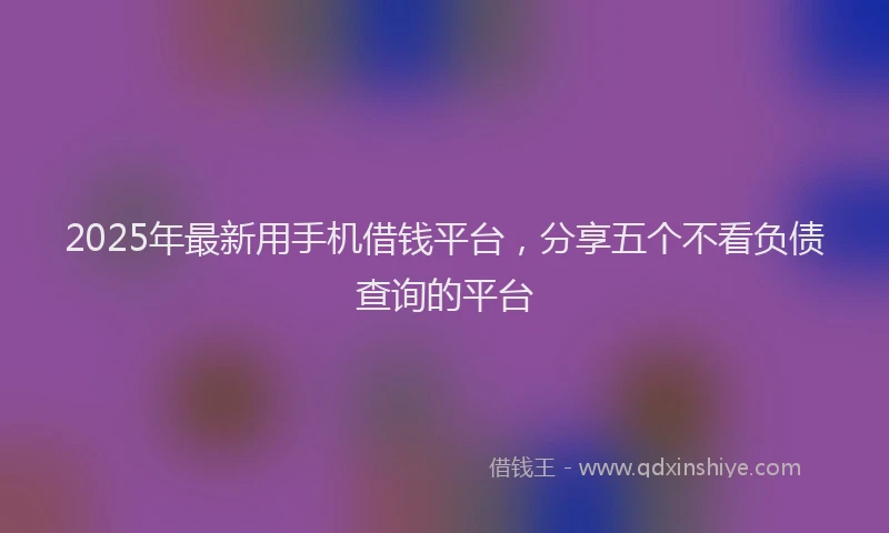 2025年最新用手机借钱平台，分享五个不看负债查询的平台
