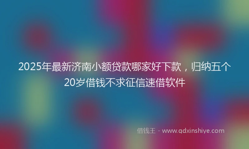2025年最新济南小额贷款哪家好下款，归纳五个20岁借钱不求征信速借软件