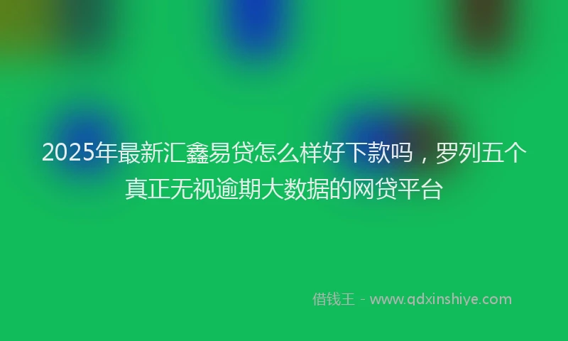 2025年最新汇鑫易贷怎么样好下款吗，罗列五个真正无视逾期大数据的网贷平台