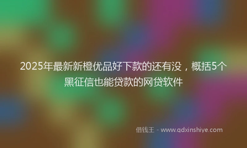 2025年最新新橙优品好下款的还有没，概括5个黑征信也能贷款的网贷软件