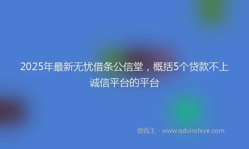 2025年最新无忧借条公信堂，概括5个贷款不上诚信平台的平台