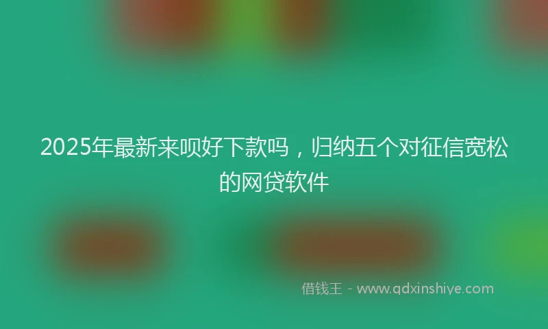 2025年最新来呗好下款吗，归纳五个对征信宽松的网贷软件