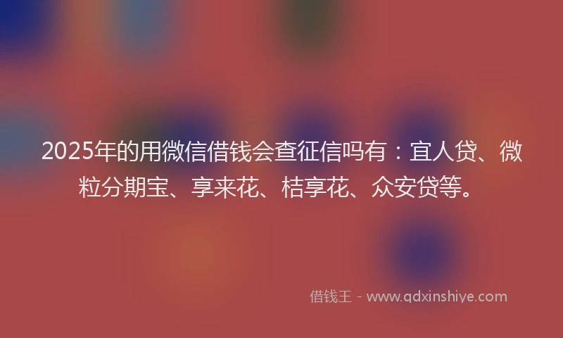 2025年的用微信借钱会查征信吗有：宜人贷、微粒分期宝、享来花、桔享花、众安贷等。