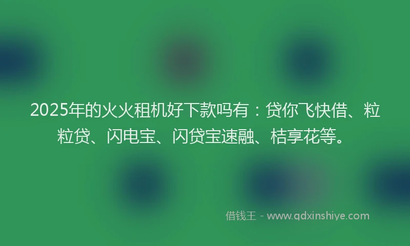 2025年的火火租机好下款吗有：贷你飞快借、粒粒贷、闪电宝、闪贷宝速融、桔享花等。
