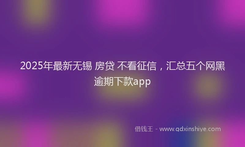 2025年最新无锡 房贷 不看征信，汇总五个网黑逾期下款app